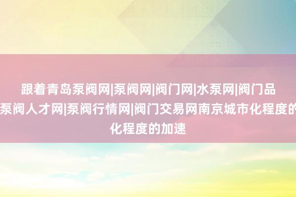 跟着﻿青岛泵阀网|泵阀网|阀门网|水泵网|阀门品牌网|泵阀人才网|泵阀行情网|阀门交易网南京城市化程度的加速