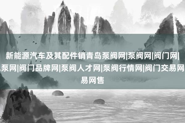 新能源汽车及其配件销青岛泵阀网|泵阀网|阀门网|水泵网|阀门品牌网|泵阀人才网|泵阀行情网|阀门交易网售