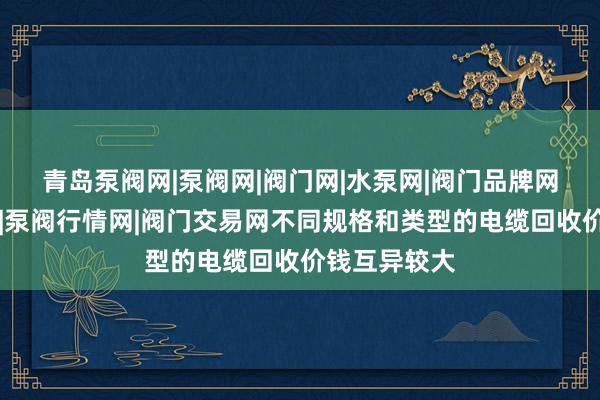 青岛泵阀网|泵阀网|阀门网|水泵网|阀门品牌网|泵阀人才网|泵阀行情网|阀门交易网不同规格和类型的电缆回收价钱互异较大