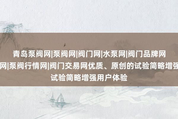 青岛泵阀网|泵阀网|阀门网|水泵网|阀门品牌网|泵阀人才网|泵阀行情网|阀门交易网优质、原创的试验简略增强用户体验