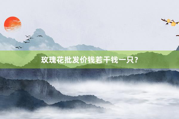 玫瑰花批发价钱若干钱一只？